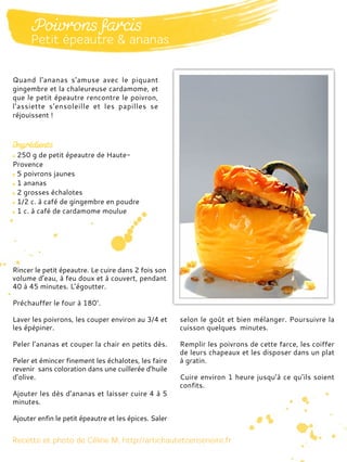 250 g de petit épeautre de Haute-
Provence
5 poivrons jaunes
1 ananas
2 grosses échalotes
1/2 c. à café de gingembre en poudre
1 c. à café de cardamome moulue
Rincer le petit épeautre. Le cuire dans 2 fois son
volume d’eau, à feu doux et à couvert, pendant
40 à 45 minutes. L’égoutter.
Préchauffer le four à 180°.
Laver les poivrons, les couper environ au 3/4 et
les épépiner.
Peler l’ananas et couper la chair en petits dès.
Peler et émincer finement les échalotes, les faire
revenir sans coloration dans une cuillerée d’huile
d’olive.
Ajouter les dès d’ananas et laisser cuire 4 à 5
minutes.
Ajouter enfin le petit épeautre et les épices. Saler
selon le goût et bien mélanger. Poursuivre la
cuisson quelques minutes.
Remplir les poivrons de cette farce, les coiffer
de leurs chapeaux et les disposer dans un plat
à gratin.
Cuire environ 1 heure jusqu’à ce qu’ils soient
confits.
Quand l'ananas s'amuse avec le piquant
gingembre et la chaleureuse cardamome, et
que le petit épeautre rencontre le poivron,
l'assiette s'ensoleille et les papilles se
réjouissent !
 