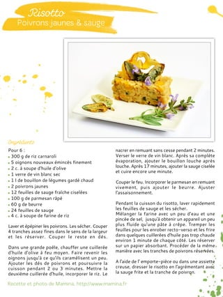 Pour 6 :
300 g de riz carnaroli
5 oignons nouveaux émincés finement
2 c. à soupe d'huile d'olive
1 verre de vin blanc sec
1 l de bouillon de légumes gardé chaud
2 poivrons jaunes
12 feuilles de sauge fraîche ciselées
100 g de parmesan râpé
60 g de beurre
24 feuilles de sauge
4 c. à soupe de farine de riz
Laver et épépiner les poivrons. Les sécher. Couper
4 tranches assez fines dans le sens de la largeur
et les réserver. Couper le reste en dés.
Dans une grande poêle, chauffer une cuillerée
d'huile d'olive à feu moyen. Faire revenir les
oignons jusqu'à ce qu'ils caramélisent un peu.
Ajouter les dés de poivrons et poursuivre la
cuisson pendant 2 ou 3 minutes. Mettre la
deuxième cuillerée d'huile, incorporer le riz. Le
nacrer en remuant sans cesse pendant 2 minutes.
Verser le verre de vin blanc. Après sa complète
évaporation, ajouter le bouillon louche après
louche. Après 17 minutes, ajouter la sauge ciselée
et cuire encore une minute.
Couper le feu. Incorporer le parmesan en remuant
vivement, puis ajouter le beurre. Ajuster
l'assaisonnement.
Pendant la cuisson du risotto, laver rapidement
les feuilles de sauge et les sécher.
Mélanger la farine avec un peu d'eau et une
pincée de sel, jusqu'à obtenir un appareil un peu
plus fluide qu'une pâte à crêpe. Tremper les
feuilles pour les enrober recto-verso et les frire
dans quelques cuillerées d'huile pas trop chaude
environ 1 minute de chaque côté. Les réserver
sur un papier absorbant. Procéder de la même
manière avec les tranches de poivrons réservées.
A l'aide de l' emporte-pièce ou dans une assiette
creuse, dresser le risotto en l'agrémentant avec
la sauge frite et la tranche de poivron.
 