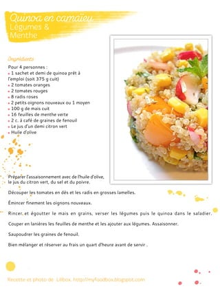 Pour 4 personnes :
1 sachet et demi de quinoa prêt à
l'emploi (soit 375 g cuit)
2 tomates oranges
2 tomates rouges
8 radis roses
2 petits oignons nouveaux ou 1 moyen
100 g de mais cuit
16 feuilles de menthe verte
2 c. à café de graines de fenouil
Le jus d'un demi citron vert
Huile d'olive
Préparer l'assaisonnement avec de l'huile d'olive,
le jus du citron vert, du sel et du poivre.
Découper les tomates en dés et les radis en grosses lamelles.
Émincer finement les oignons nouveaux.
Rincer et égoutter le mais en grains, verser les légumes puis le quinoa dans le saladier.
Couper en lanières les feuilles de menthe et les ajouter aux légumes. Assaisonner.
Saupoudrer les graines de fenouil.
Bien mélanger et réserver au frais un quart d'heure avant de servir .
 