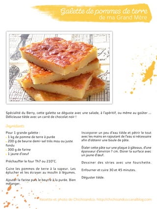 Pour 1 grande galette :
1 kg de pomme de terre à purée
200 g de beurre demi-sel très mou ou juste
fondu
300 g de farine
1 jaune d’oeuf
Préchauffer le four Th7 ou 210°C.
Cuire les pommes de terre à la vapeur. Les
éplucher et les écraser au moulin à légumes.
Ajouter la farine puis le beurre à la purée. Bien
mélanger.
Incorporer un peu d’eau tiède et pétrir le tout
avec les mains en rajoutant de l’eau si nécessaire
afin d’obtenir une boule de pâte.
Étaler cette pâte sur une plaque à gâteaux, d'une
épaisseur d'environ ? cm. Dorer la surface avec
un jaune d’œuf.
Dessiner des stries avec une fourchette.
Enfourner et cuire 30 et 45 minutes.
Déguster tiède.
Spécialité du Berry, cette galette se déguste avec une salade, à l'apéritif, ou même au goûter ...
Délicieuse tiède avec un carré de chocolat noir !
 