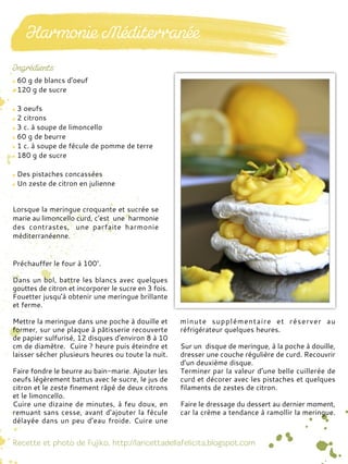 60 g de blancs d'oeuf
120 g de sucre
3 oeufs
2 citrons
3 c. à soupe de limoncello
60 g de beurre
1 c. à soupe de fécule de pomme de terre
180 g de sucre
Des pistaches concassées
Un zeste de citron en julienne
Préchauffer le four à 100°.
Dans un bol, battre les blancs avec quelques
gouttes de citron et incorporer le sucre en 3 fois.
Fouetter jusqu'à obtenir une meringue brillante
et ferme.
Mettre la meringue dans une poche à douille et
former, sur une plaque à pâtisserie recouverte
de papier sulfurisé, 12 disques d'environ 8 à 10
cm de diamètre. Cuire ? heure puis éteindre et
laisser sécher plusieurs heures ou toute la nuit.
Faire fondre le beurre au bain-marie. Ajouter les
oeufs légèrement battus avec le sucre, le jus de
citron et le zeste finement râpé de deux citrons
et le limoncello.
Cuire une dizaine de minutes, à feu doux, en
remuant sans cesse, avant d’ajouter la fécule
délayée dans un peu d’eau froide. Cuire une
minute supplémentaire et réserver au
réfrigérateur quelques heures.
Sur un disque de meringue, à la poche à douille,
dresser une couche régulière de curd. Recouvrir
d’un deuxième disque.
Terminer par la valeur d’une belle cuillerée de
curd et décorer avec les pistaches et quelques
filaments de zestes de citron.
Faire le dressage du dessert au dernier moment,
car la crème a tendance à ramollir la meringue.
Lorsque la meringue croquante et sucrée se
marie au limoncello curd, c’est une harmonie
des contrastes, une parfaite harmonie
méditerranéenne.
 
