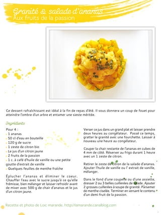 Pour 4 :
1 ananas
50 cl d'eau en bouteille
120 g de sucre
1 zeste de citron bio
Le jus d'un citron jaune
2 fruits de la passion
1 c. à café d'huile de vanille ou une petite
goutte d'extrait de vanille
Quelques feuilles de menthe fraîche
Éplucher l’ananas et éliminer le coeur.
Chauffer l'eau avec le sucre jusqu'à ce qu’elle
frémisse, bien mélanger et laisser refroidir avant
de mixer avec 500 g de chair d'ananas et le jus
d'un citron jaune.
Verser ce jus dans un grand plat et laisser prendre
deux heures au congélateur. Passé ce temps,
gratter le granité avec une fourchette. Laisser à
nouveau une heure au congélateur.
Couper la chair restante de l'ananas en cubes de
4 mm de côté. Réserver au frigo durant 1 heure
avec un 1 zeste de citron.
Retirer le zeste de citron de la salade d'ananas.
Ajouter l'huile de vanille ou l' extrait de vanille,
mélanger.
Dans le fond d’une coupelle ou d’une assiette,
dresser 2 ou 3 belles cuillerées de salade. Ajouter
2 grosses cuillerées à soupe de granité. Parsemer
de menthe ciselée. Terminer en versant le contenu
d'un demi fruit de la passion.
Ce dessert rafraîchissant est idéal à la fin de repas d’été. Il vous donnera un coup de fouet pour
atteindre l'ombre d'un arbre et entamer une sieste méritée.
 