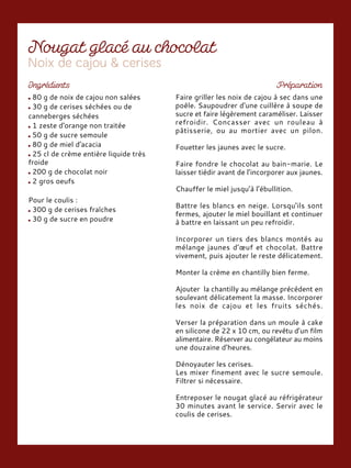 80 g de noix de cajou non salées
30 g de cerises séchées ou de
canneberges séchées
1 zeste d'orange non traitée
50 g de sucre semoule
80 g de miel d'acacia
25 cl de crème entière liquide très
froide
200 g de chocolat noir
2 gros oeufs
Pour le coulis :
300 g de cerises fraîches
30 g de sucre en poudre
Faire griller les noix de cajou à sec dans une
poêle. Saupoudrer d'une cuillère à soupe de
sucre et faire légèrement caraméliser. Laisser
refroidir. Concasser avec un rouleau à
pâtisserie, ou au mortier avec un pilon.
Fouetter les jaunes avec le sucre.
Faire fondre le chocolat au bain-marie. Le
laisser tiédir avant de l’incorporer aux jaunes.
Chauffer le miel jusqu’à l’ébullition.
Battre les blancs en neige. Lorsqu'ils sont
fermes, ajouter le miel bouillant et continuer
à battre en laissant un peu refroidir.
Incorporer un tiers des blancs montés au
mélange jaunes d’œuf et chocolat. Battre
vivement, puis ajouter le reste délicatement.
Monter la crème en chantilly bien ferme.
Ajouter la chantilly au mélange précédent en
soulevant délicatement la masse. Incorporer
les noix de cajou et les fruits séchés.
Verser la préparation dans un moule à cake
en silicone de 22 x 10 cm, ou revêtu d’un film
alimentaire. Réserver au congélateur au moins
une douzaine d’heures.
Dénoyauter les cerises.
Les mixer finement avec le sucre semoule.
Filtrer si nécessaire.
Entreposer le nougat glacé au réfrigérateur
30 minutes avant le service. Servir avec le
coulis de cerises.
 