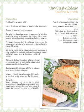 Pour 6 personnes (moule à cake
de 25 x 10 cm) :
750 g de filets de saumon sans
peau
300 ml de lait demi-écrémé
3 c. à soupe de farine de blé
3 oeufs
1 citron non traité
1 cm de gingembre pelé
1 bouquet d’aneth
Préchauffer le four à 175 °.
Laver le citron et râper le zeste très finement.
Couper le saumon en gros cubes.
Dans le bol du robot verser le saumon, le lait, les
oeufs, la farine et le zeste du citron. Mixer pour
obtenir une préparation homogène. Saler et poivrer.
Prélever dans un bol 5 cuillères à soupe de la
préparation, ajouter y le gingembre râpé et l’aneth
ciselé. Mélanger.
Verser la moitié de la préparation dans un moule à
cake en silicone, ou sinon tapisser le moule de papier
sulfurisé. Lisser avec le dos d’une cuillère à
soupe.
Recouvrir de la préparation à l’aneth, lisser
et compléter avec le reste de la préparation
au saumon. Lisser la surface.
Cuire environ 25 minutes. Vérifier la cuisson
avec la pointe d’un couteau.
Laisser refroidir dans le moule. Démouler
la terrine juste avant de la découper.
Conseils :
Vous pouvez servir cette terrine
accompagnée d’oeufs de poisson et d’ une
mayonnaise citronnée ou d’une sauce à
base de yaourt nature et d’aneth.
 