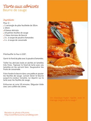 Pour 2 :
1 rectangle de pâte feuilletée de 20cm
x 10cm
6 beaux abricots
10 petites feuilles de sauge
1 beau morceau de beurre
3 c. à soupe de poudre d'amandes
1 c. à soupe de cassonade
Préchauffer le four à 220°.
Garnir le fond de pâte avec la poudre d’amandes.
Tailler les abricots lavés et séchés en lamelles
très fines. Tapisser le fond de tarte avec ces
lamelles en les serrant bien. Saupoudrer les
fruits de cassonade.
Faire fondre le beurre dans une poêle et ajouter
les feuilles de sauge. Laisser dorer le beurre
jusqu'à la couleur noisette. Le répartir sur la
tarte avec les feuilles de sauge.
Enfourner et cuire 10 minutes. Déguster tiède
avec une cuillère de crème.
 