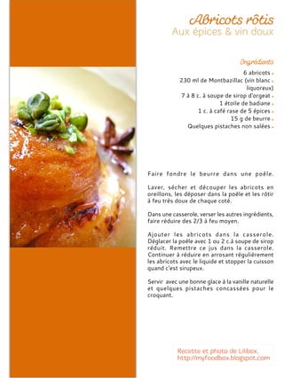 6 abricots
230 ml de Montbazillac (vin blanc
liquoreux)
7 à 8 c. à soupe de sirop d'orgeat
1 étoile de badiane
1 c. à café rase de 5 épices
15 g de beurre
Quelques pistaches non salées
Faire fondre le beurre dans une poêle.
Laver, sécher et découper les abricots en
oreillons, les déposer dans la poêle et les rôtir
à feu très doux de chaque coté.
Dans une casserole, verser les autres ingrédients,
faire réduire des 2/3 à feu moyen.
Ajouter les abricots dans la casserole.
Déglacer la poêle avec 1 ou 2 c.à soupe de sirop
réduit. Remettre ce jus dans la casserole.
Continuer à réduire en arrosant régulièrement
les abricots avec le liquide et stopper la cuisson
quand c'est sirupeux.
Servir avec une bonne glace à la vanille naturelle
et quelques pistaches concassées pour le
croquant.
 