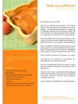 350 g d'abricots frais (poids
dénoyautés)
60 g d'amandes entières émondées
100 g de sucre en poudre
100 g de sucre roux
3 oeufs
160 g de farine avec levure incorporée
150 g de beurre fondu et refroidi
Préchauffer le four à 180°.
Dans une casserole, faire bouillir 10 cl d'eau
avec le sucre en poudre afin d'obtenir un sirop.
Ajouter les abricots dénoyautés et coupés en
4. Mélanger, baisser le feu et laisser mijoter 10
à 15 minutes. Les abricots doivent être fondants.
Les égoutter et conserver le sirop obtenu.
Dans une poêle, faire revenir les amandes, à sec,
jusqu'à ce qu'elles soient légèrement dorées sur
toutes les faces. Les concasser grossièrement.
Dans un saladier, fouetter les oeufs avec le sucre
roux jusqu'à ce que le mélange soit mousseux.
Ajouter progressivement la farine en mélangeant
bien jusqu'à ce que la préparation soit lisse.
Faire fondre le beurre et l'ajouter à la pâte.
Incorporer les amandes concassées et,
délicatement, les abricots précuits.
Verser la préparation dans un moule à cake,
beurré et fariné si nécéssaire. Enfourner et cuire
40 minutes.
Sortir le cake du four. Le laisser le tiédir quelques
minutes puis le piquer avec la pointe d’une aiguille
à tricoter avant de l’arroser avec quelques
cuillerées de sirop.
Laisser refroidir complètement avant de déguster.
 