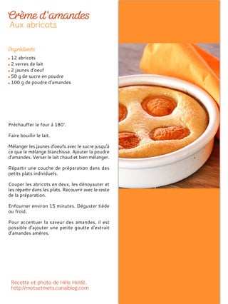 12 abricots
2 verres de lait
2 jaunes d'oeuf
50 g de sucre en poudre
100 g de poudre d'amandes
Préchauffer le four à 180°.
Faire bouillir le lait.
Mélanger les jaunes d'oeufs avec le sucre jusqu'à
ce que le mélange blanchisse. Ajouter la poudre
d'amandes. Verser le lait chaud et bien mélanger.
Répartir une couche de préparation dans des
petits plats individuels.
Couper les abricots en deux, les dénoyauter et
les répartir dans les plats. Recouvrir avec le reste
de la préparation.
Enfourner environ 15 minutes. Déguster tiède
ou froid.
Pour accentuer la saveur des amandes, il est
possible d'ajouter une petite goutte d'extrait
d'amandes amères.
 