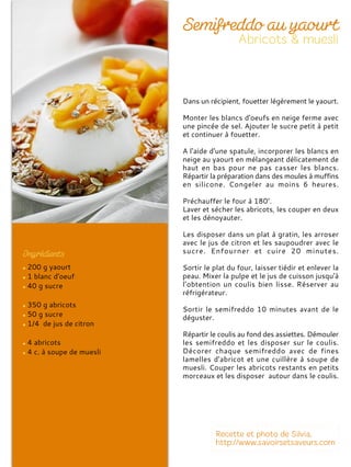 200 g yaourt
1 blanc d'oeuf
40 g sucre
350 g abricots
50 g sucre
1/4 de jus de citron
4 abricots
4 c. à soupe de muesli
Dans un récipient, fouetter légèrement le yaourt.
Monter les blancs d'oeufs en neige ferme avec
une pincée de sel. Ajouter le sucre petit à petit
et continuer à fouetter.
A l'aide d'une spatule, incorporer les blancs en
neige au yaourt en mélangeant délicatement de
haut en bas pour ne pas casser les blancs.
Répartir la préparation dans des moules à muffins
en silicone. Congeler au moins 6 heures.
Préchauffer le four à 180°.
Laver et sécher les abricots, les couper en deux
et les dénoyauter.
Les disposer dans un plat à gratin, les arroser
avec le jus de citron et les saupoudrer avec le
sucre. Enfourner et cuire 20 minutes.
Sortir le plat du four, laisser tiédir et enlever la
peau. Mixer la pulpe et le jus de cuisson jusqu'à
l’obtention un coulis bien lisse. Réserver au
réfrigérateur.
Sortir le semifreddo 10 minutes avant de le
déguster.
Répartir le coulis au fond des assiettes. Démouler
les semifreddo et les disposer sur le coulis.
Décorer chaque semifreddo avec de fines
lamelles d'abricot et une cuillère à soupe de
muesli. Couper les abricots restants en petits
morceaux et les disposer autour dans le coulis.
 