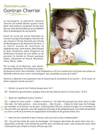 Y ! : Qu'est-ce que le mot Yummy évoque pour toi ?
GC : D'abord la gourmandise, quelque chose de très attirant dont on a très envie !
Y ! : Quel ton ingrédient le plus Yummy ?
GC : J'adore le citron confit ... J'adore vraiment ça ! Ce côté très puissant du citron avec ce côté
très salé. J'en mets partout ... Avec le tarama ... Avec le pain ... J'adore le mixer avec du fromage,
par exemple, et le tartiner sur du pain. J'utilise parfois l'écorce, parfois la pulpe. En ce moment, je
fais une tarte aux agrumes, avec des segments d'orange et de pamplemousse, une crème de pistache
au citron confit et je termine en saupoudrant d'amandes et de graines d'anis vert.
Y ! : Quel est ton ustensile le plus Yummy, celui qui t'est le plus indispensable ?
GC : Ce sont les lames de rasoir du boulanger. J'ai toujours des lames de rasoir dans mon sac…
Aujourd'hui, à l'école, il est interdit de scarifier avec une lame de rasoir, mais la lame de rasoir reste
l'ustensile le plus simple et le plus efficace qui soit.
La boulangerie, la pâtisserie, Gontran
Cherrier est tombé dedans quand il était
petit ! Son enfance a le parfum du bon pain
qui cuit, celui des fournées qui se succédaient
dans la boulangerie de ses parents.
Avant de suivre les traces familiales en
ouvrant sa propre boulangerie, Gontran fait
ses classes à l’Ecole Ferrandi puis l’Ecole
de Boulangerie et de Pâtisserie de Paris. Il
se nourrit ensuite de rencontres et
expériences avec, entre autres, Alain Passard
et Alain Senderens avant d’explorer les
différentes facettes de son métier et de
parcourir le monde en faisant quelques
haltes, notamment en Russie, Roumanie,
Chine, Maroc, Italie …
Par la suite, on le découvre, avec plaisir,
animateur d’émissions TV culinaires et auteur
de plusieurs livres chez Hachette. C’est finalement au 22 rue Caulaincourt qu’il pose ses valises en
décembre dernier pour ouvrir sa boulangerie “qui ressemble au pain qu’il aime”.
Gontran a répondu à nos questions avec le naturel qui le caractérise et ce sourire ... Si on osait, on
dirait craquant comme son pain !
 