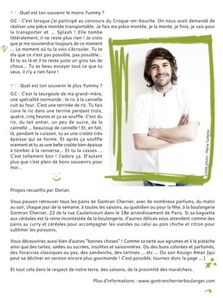 Y ! : Quel est ton souvenir le moins Yummy ?
GC : C’est lorsque j'ai participé au concours du Croque-en-bouche. On nous avait demandé de
réaliser une pièce montée transportable. Je fais ma pièce montée, je la monte, je finis, je vais pour
la transporter et ... Splash ! Elle tombe
littéralement, il ne reste plus rien ! Je crois
que je me souviendrai toujours de ce moment
... Le moment où tu la vois s'écrouler. Tu te
dis que ce n'est pas possible, pas possible…
Et tu es là et il te reste juste un gros tas de
choux… Tu as beau essayer tout ce que tu
veux, il n'y a rien faire !
Y ! : Quel est ton souvenir le plus Yummy ?
GC : C'est la teurgoule de ma grand-mère,
une spécialité normande : le riz à la cannelle
cuit au four. C'est une terrinée de riz. Tu fais
cuire le riz dans une terrine pendant trois,
quatre, cinq heures et ça se souffle. C'est du
riz, du lait entier, un peu de sucre, de la
cannelle ... beaucoup de cannelle ! Et, en fait,
là, pendant la cuisson, tu as une croûte très
épaisse qui se forme. Et après ça souffle
vraiment et tu as une belle croûte bien épaisse
à tomber à la renverse… Et tu la casses …
C'est tellement bon ! J'adore ça. D’autant
plus que c'est plein de bons souvenirs pour
moi…
Propos recueillis par Dorian.
Vous pouvez retrouver tous les pains de Gontran Cherrier, avec de nombreux parfums, du matin
au soir, chaque jour de la semaine, à toutes les saisons, au quotidien ou pour la fête, à la boulangerie
Gontran Cherrier, 22 de la rue Caulaincourt dans le 18e arrondissement de Paris. Si sa baguette
aux céréales est la reine incontestée de la boulangerie, d’autres délices vous attendent comme des
pains au curry et céréales pour accompagner les viandes ou celui au pois chiche et citron pour
sublimer les poissons.
Vous découvrirez aussi bien d'autres “bonnes choses” ! Comme sa tarte aux agrumes et à la pistache
ainsi que des tartes, salées ou sucrées, insolites et saisonnières. Ou des buns colorées et parfumés,
des focaccias classiques ou pas, des sandwichs, des tartines ... etc ... Ou son Kouign Aman (qui
peut se décliner en version encore plus gourmande ! C’est possible, tournez donc la page ... )
Et tout cela dans le respect de notre terre, des saisons, de la proximité des maraîchers.
Plus d’informations : www.gontrancherrierboulanger.com
 