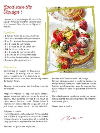 1 Kouign Aman de Gontran Cherrier
10 cl de crème fraîche liquide entière
1 ou 2 c. à soupe de mascarpone
1 c. à soupe de sucre glace
1 c. à soupe de jus de citron vert
1/4 de citron confit au sel
1 c. à soupe de sucre en poudre
1 dizaine de pistaches émondées
1 douzaine de fraises bien parfumées
Du sucre glace pour décorer
Commencez en coupant en deux, dans
la hauteur, le Kouign Aman. Vous
pouvez aussi faire trois tranches et
enlever le centre, pour avoir moins d'épaisseur
de Kouign Aman.
Réservez dans tous les cas les deux tranches
extérieures.
Préparez ensuite le sirop aux deux citrons.
Versez dans une petite casserole le sucre en
poudre, deux cuillères à soupe d'eau, le jus de
citron vert et le citron confit. Portez le tout à
ébullition et laissez réduire jusqu'à obtenir un
joli sirop pas trop serré. Laissez refroidir.
Préparez la crème.
Montez la crème en chantilly bien ferme, ajoutez
une cuillère à soupe de sucre glace et battez
encore. Ajoutez le mascarpone et la moitié du
sirop puis battez rapidement une dernière fois.
Réduisez les pistaches en poudre.
Montez enfin le Good save the Kouign.
Tartinez généreusement la moitié du dessous du
Kouign avec la crème puis répartissez les fraises.
Arrosez généreusement avec le sirop restant
puis saupoudrez avec les pistaches et du sucre
glace.
Placez la deuxième tranche de kouign par dessus
et saupoudrez de quelques pincées de pistaches
et de sucre glace.
Servez sans attendre.
 