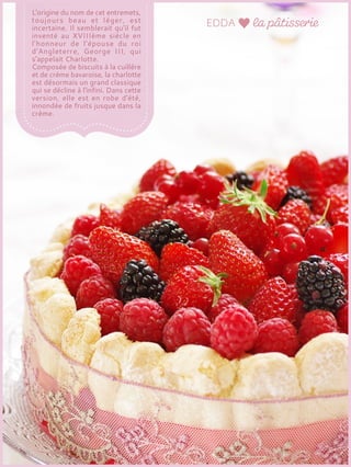 L'origine du nom de cet entremets,
toujours beau et léger, est
incertaine. Il semblerait qu'il fut
inventé au XVIIIème siècle en
l'honneur de l'épouse du roi
d'Angleterre, George III, qui
s'appelait Charlotte.
Composée de biscuits à la cuillère
et de crème bavaroise, la charlotte
est désormais un grand classique
qui se décline à l'infini. Dans cette
version, elle est en robe d'été,
innondée de fruits jusque dans la
crème.
 