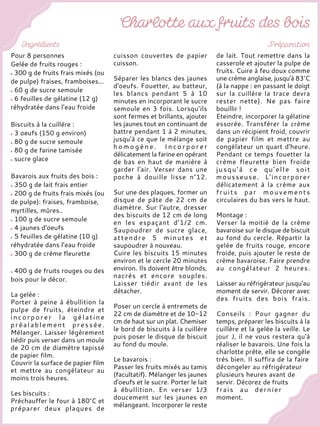 Pour 8 personnes
Gelée de fruits rouges :
300 g de fruits frais mixés (ou
de pulpe) fraises, framboises...
60 g de sucre semoule
6 feuilles de gélatine (12 g)
réhydratée dans l’eau froide
Biscuits à la cuillère :
3 oeufs (150 g environ)
80 g de sucre semoule
80 g de farine tamisée
sucre glace
Bavarois aux fruits des bois :
350 g de lait frais entier
200 g de fruits frais mixés (ou
de pulpe): fraises, framboise,
myrtilles, mûres..
100 g de sucre semoule
4 jaunes d'oeufs
5 feuilles de gélatine (10 g)
réhydratée dans l’eau froide
300 g de crème fleurette
400 g de fruits rouges ou des
bois pour le décor.
La gelée :
Porter à peine à ébullition la
pulpe de fruits, éteindre et
i n c o r p o r e r l a g é l a t i n e
préalablement pressée.
Mélanger. Laisser légèrement
tiédir puis verser dans un moule
de 20 cm de diamètre tapissé
de papier film.
Couvrir la surface de papier film
et mettre au congélateur au
moins trois heures.
Les biscuits :
Préchauffer le four à 180°C et
préparer deux plaques de
cuisson couvertes de papier
cuisson.
Séparer les blancs des jaunes
d'oeufs. Fouetter, au batteur,
les blancs pendant 5 à 10
minutes en incorporant le sucre
semoule en 3 fois. Lorsqu’ils
sont fermes et brillants, ajouter
les jaunes tout en continuant de
battre pendant 1 à 2 minutes,
jusqu'à ce que le mélange soit
h o m o g è n e . I n c o r p o r e r
délicatement la farine en opérant
de bas en haut de manière à
garder l'air. Verser dans une
poche à douille lisse n°12.
Sur une des plaques, former un
disque de pâte de 22 cm de
diamètre. Sur l'autre, dresser
des biscuits de 12 cm de long
en les espaçant d’1/2 cm.
Saupoudrer de sucre glace,
attendre 5 minutes et
saupoudrer à nouveau.
Cuire les biscuits 15 minutes
environ et le cercle 20 minutes
environ. Ils doivent être blonds,
nacrés et encore souples.
Laisser tiédir avant de les
détacher.
Poser un cercle à entremets de
22 cm de diamètre et de 10-12
cm de haut sur un plat. Chemiser
le bord de biscuits à la cuillère
puis poser le disque de biscuit
au fond du moule.
Le bavarois :
Passer les fruits mixés au tamis
(facultatif). Mélanger les jaunes
d'oeufs et le sucre. Porter le lait
à ébullition. En verser 1/3
doucement sur les jaunes en
mélangeant. Incorporer le reste
de lait. Tout remettre dans la
casserole et ajouter la pulpe de
fruits. Cuire à feu doux comme
une crème anglaise, jusqu'à 83°C
(à la nappe : en passant le doigt
sur la cuillère la trace devra
rester nette). Ne pas faire
bouillir !
Eteindre, incorporer la gélatine
essorée. Transférer la crème
dans un récipient froid, couvrir
de papier film et mettre au
congélateur un quart d'heure.
Pendant ce temps fouetter la
crème fleurette bien froide
jusqu'à ce qu'elle soit
mousseuse. L'incorporer
délicatement à la crème aux
fruits par mouvements
circulaires du bas vers le haut.
Montage :
Verser la moitié de la crème
bavaroise sur le disque de biscuit
au fond du cercle. Répartir la
gelée de fruits rouge, encore
froide, puis ajouter le reste de
crème bavaroise. Faire prendre
au congélateur 2 heures.
Laisser au réfrigérateur jusqu'au
moment de servir. Décorer avec
des fruits des bois frais.
Conseils : Pour gagner du
temps, préparer les biscuits à la
cuillère et la gelée la veille. Le
jour J, il ne vous restera qu'à
réaliser le bavarois. Une fois la
charlotte prête, elle se congèle
très bien. Il suffira de la faire
décongeler au réfrigérateur
plusieurs heures avant de
servir. Décorez de fruits
frais au dernier
moment.
 