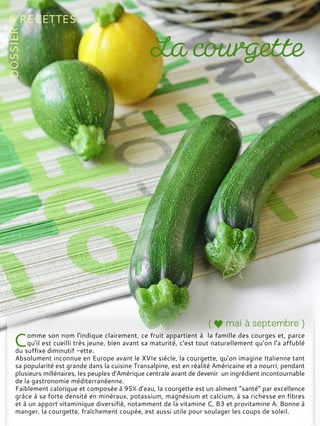 omme son nom l'indique clairement, ce fruit appartient à la famille des courges et, parce
qu’il est cueilli très jeune, bien avant sa maturité, c’est tout naturellement qu’on l’a affublé
du suffixe diminutif -ette.
Absolument inconnue en Europe avant le XVIe siècle, la courgette, qu’on imagine Italienne tant
sa popularité est grande dans la cuisine Transalpine, est en réalité Américaine et a nourri, pendant
plusieurs millénaires, les peuples d’Amérique centrale avant de devenir un ingrédient incontournable
de la gastronomie méditerranéenne.
Faiblement calorique et composée à 95% d’eau, la courgette est un aliment “santé” par excellence
grâce à sa forte densité en minéraux, potassium, magnésium et calcium, à sa richesse en fibres
et à un apport vitaminique diversifié, notamment de la vitamine C, B3 et provitamine A. Bonne à
manger, la courgette, fraîchement coupée, est aussi utile pour soulager les coups de soleil.
 