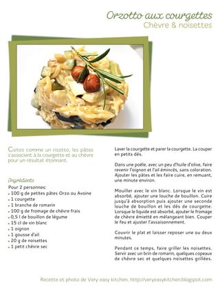 Pour 2 personnes:
100 g de petites pâtes Orzo ou Avoine
1 courgette
1 branche de romarin
100 g de fromage de chèvre frais
0,5 l de bouillon de légume
15 cl de vin blanc
1 oignon
1 gousse d'ail
20 g de noisettes
1 petit chèvre sec
Laver la courgette et parer la courgette. La couper
en petits dés.
Dans une poêle, avec un peu d’huile d’olive, faire
revenir l’oignon et l’ail émincés, sans coloration.
Ajouter les pâtes et les faire cuire, en remuant,
une minute environ.
Mouiller avec le vin blanc. Lorsque le vin est
absorbé, ajouter une louche de bouillon. Cuire
jusqu'à absorption puis ajouter une seconde
louche de bouillon et les dés de courgette.
Lorsque le liquide est absorbé, ajouter le fromage
de chèvre émietté en mélangeant bien. Couper
le feu et ajuster l’assaisonnement.
Couvrir le plat et laisser reposer une ou deux
minutes.
Pendant ce temps, faire griller les noisettes.
Servir avec un brin de romarin, quelques copeaux
de chèvre sec et quelques noisettes grillées.
 