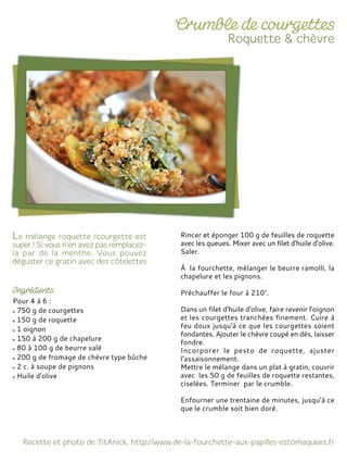 Pour 4 à 6 :
750 g de courgettes
150 g de roquette
1 oignon
150 à 200 g de chapelure
80 à 100 g de beurre salé
200 g de fromage de chèvre type bûche
2 c. à soupe de pignons
Huile d'olive
Rincer et éponger 100 g de feuilles de roquette
avec les queues. Mixer avec un filet d'huile d'olive.
Saler.
À la fourchette, mélanger le beurre ramolli, la
chapelure et les pignons.
Préchauffer le four à 210°.
Dans un filet d'huile d'olive, faire revenir l'oignon
et les courgettes tranchées finement. Cuire à
feu doux jusqu'à ce que les courgettes soient
fondantes. Ajouter le chèvre coupé en dés, laisser
fondre.
Incorporer le pesto de roquette, ajuster
l’assaisonnement.
Mettre le mélange dans un plat à gratin, couvrir
avec les 50 g de feuilles de roquette restantes,
ciselées. Terminer par le crumble.
Enfourner une trentaine de minutes, jusqu’à ce
que le crumble soit bien doré.
 