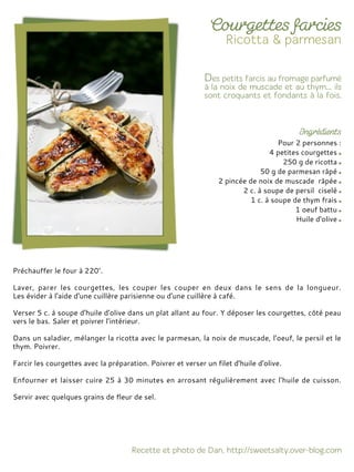 Pour 2 personnes :
4 petites courgettes
250 g de ricotta
50 g de parmesan râpé
2 pincée de noix de muscade râpée
2 c. à soupe de persil ciselé
1 c. à soupe de thym frais
1 oeuf battu
Huile d'olive
Préchauffer le four à 220°.
Laver, parer les courgettes, les couper les couper en deux dans le sens de la longueur.
Les évider à l'aide d'une cuillère parisienne ou d'une cuillère à café.
Verser 5 c. à soupe d'huile d'olive dans un plat allant au four. Y déposer les courgettes, côté peau
vers le bas. Saler et poivrer l’intérieur.
Dans un saladier, mélanger la ricotta avec le parmesan, la noix de muscade, l'oeuf, le persil et le
thym. Poivrer.
Farcir les courgettes avec la préparation. Poivrer et verser un filet d'huile d'olive.
Enfourner et laisser cuire 25 à 30 minutes en arrosant régulièrement avec l'huile de cuisson.
Servir avec quelques grains de fleur de sel.
 