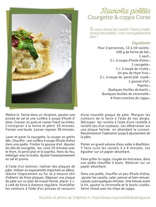 Pour 2 personnes, 12 à 14 raviolis :
100 g de farine de blé
1 oeuf
2 c. à soupe d’huile d’olive
1 courgette
1 c. à soupe de ricotta
Un peu de thym frais
2 c. à soupe de persil plat ciselé
1 gousse d'ail
Paprika
Quelques feuilles de basilic
Quelques feuilles de citronnelle
4 fines tranches de coppa
Mettre la farine dans un récipient, ajouter une
pincée de sel et une cuillère à soupe d’huile d'
olive. Creuser un puits et casser l'oeuf au milieu.
L'incorporer à la farine et pétrir 10 minutes.
Former une boule. Laisser reposer 30 minutes.
Laver et parer la courgette, la couper en petits
dés. Chauffer une cuillère à soupe d’huile d’olive
dans une poêle. Frotter la gousse d'ail. Ajouter
les dés de courgette, les cuire 15 minutes avec
le thym, le persil plat et le paprika. Hors du feu,
mélanger avec la ricotta. Ajuster l’assaisonnement
en sel et poivre.
A l'aide d'un laminoir, réaliser des plaques de
pâte. Utiliser un espacement important au début,
réduire l'espacement au fur et à mesure afin
d'obtenir de fines plaques. Déposer une plaque
de pâte sur un plan de travail fariné, placer 1 c.
à café de farce à distance régulière. Humidifier
les contours à l'aide d'un pinceau et recouvrir
d'une nouvelle plaque de pâte. Marquer les
contours de la farce à l'aide de vos doigts.
Découper les raviolis à l'aide d'une roulette à
raviolis (ou d'un couteau). Les débarrasser sur
une plaque farinée en attendant la cuisson.
Recommencer l'opération jusqu’à épuisement de
la pâte.
Porter un grand volume d'eau salée à ébullition.
Y faire cuire les raviolis 3 à 4 minutes. Les
égoutter sur un papier absorbant.
Faire griller la coppa, coupée en morceaux, dans
une poêle chauffée à blanc. Réserver sur un
papier absorbant.
Dans une poêle, chauffer un peu d’huile d’olive,
ajouter les raviolis, saler, poivrer et bien remuer.
Laisser cuire quelques minutes. Une minute avant
la fin, ajouter la citronnelle et le basilic ciselés.
Servir chaud avec les chips de coppa.
 