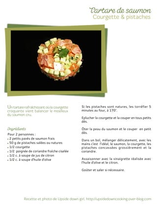 Pour 2 personnes :
2 petits pavés de saumon frais
50 g de pistaches salées ou natures
1/2 courgette
1/2 poignée de coriandre fraîche ciselée
1/2 c. à soupe de jus de citron
1/2 c. à soupe d'huile d'olive
Si les pistaches sont natures, les torréfier 5
minutes au four, à 170°.
Eplucher la courgette et la couper en tous petits
dés.
Ôter la peau du saumon et le couper en petit
dés.
Dans un bol, mélanger délicatement, avec les
mains c'est l’idéal, le saumon, la courgette, les
pistaches concassées grossièrement et la
coriandre.
Assaisonner avec la vinaigrette réalisée avec
l’huile d'olive et le citron.
Goûter et saler si nécessaire.
 