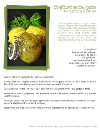 Pour un pot de confiture :
1 courgette de 160 g
80 g de sucre
1 cm de gingembre frais
Le jus et le zeste d’un citron
1 pincée d’agar agar
Laver et sécher la courgette. La râper grossièrement.
Mettre, dans une cocotte allant au micro ondes, la courgette avec le jus et le zeste du citron.
Couvrir et faire cuire à la puissance maximum par tranches de 2 minutes.
La courgette va rendre son eau et cuire sans ramollir totalement. Veiller à la garder al dente.
Ajouter le sucre et le gingembre râpé. Remettre à cuire, à découvert, au micro onde 2 à 3 minutes
supplémentaires.
Mélanger, ajouter une pincée d’agar- agar dilué dans une petite cuillère d’eau, remettre à cuire pour
amener à ébullition 30 secondes à 1 minute.
Verser dans un pot ébouillanté et séché. Refermer et placer tête en bas jusqu’à refroidissement.
 
