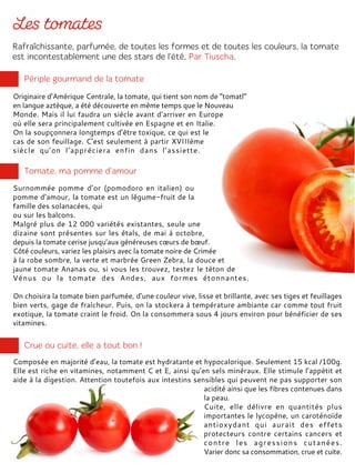 Originaire d’Amérique Centrale, la tomate, qui tient son nom de “tomatl”
en langue aztèque, a été découverte en même temps que le Nouveau
Monde. Mais il lui faudra un siècle avant d’arriver en Europe
où elle sera principalement cultivée en Espagne et en Italie.
On la soupçonnera longtemps d’être toxique, ce qui est le
cas de son feuillage. C’est seulement à partir XVIIIème
siècle qu’on l’appréciera enfin dans l’assiette.
Surnommée pomme d’or (pomodoro en italien) ou
pomme d’amour, la tomate est un légume-fruit de la
famille des solanacées, qui
ou sur les balcons.
Malgré plus de 12 000 variétés existantes, seule une
dizaine sont présentes sur les étals, de mai à octobre,
depuis la tomate cerise jusqu’aux généreuses cœurs de bœuf.
Côté couleurs, variez les plaisirs avec la tomate noire de Crimée
à la robe sombre, la verte et marbrée Green Zebra, la douce et
jaune tomate Ananas ou, si vous les trouvez, testez le téton de
Vénus ou la tomate des Andes, aux formes étonnantes.
On choisira la tomate bien parfumée, d’une couleur vive, lisse et brillante, avec ses tiges et feuillages
bien verts, gage de fraîcheur. Puis, on la stockera à température ambiante car comme tout fruit
exotique, la tomate craint le froid. On la consommera sous 4 jours environ pour bénéficier de ses
vitamines.
Composée en majorité d’eau, la tomate est hydratante et hypocalorique. Seulement 15 kcal /100g.
Elle est riche en vitamines, notamment C et E, ainsi qu’en sels minéraux. Elle stimule l’appétit et
aide à la digestion. Attention toutefois aux intestins sensibles qui peuvent ne pas supporter son
acidité ainsi que les fibres contenues dans
la peau.
Cuite, elle délivre en quantités plus
importantes le lycopène, un caroténoïde
antioxydant qui aurait des effets
protecteurs contre certains cancers et
contre les agressions cutanées.
Varier donc sa consommation, crue et cuite.
 