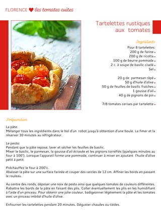 Pour 8 tartelettes:
200 g de farine
200 g de ricotta
100 g de beurre pommade
2 c. à soupe de basilic ciselé
Sel
20 g de parmesan râpé
50 g d’huile d’olive
50 g de feuilles de basilic fraîches
1 gousse d’ail
40 g de pignons de pin
7/8 tomates cerises par tartelette
La pâte:
Mélanger tous les ingrédients dans le bol d’un robot jusqu’à obtention d’une boule. La fimer et la
réserver 30 minutes au réfrigérateur.
Le pesto:
Pendant que la pâte repose, laver et sécher les feuilles de basilic.
Mixer le basilic, le parmesan, la gousse d’ail écrasée et les pignons torréfiés (quelques minutes au
four à 100°). Lorsque l’appareil forme une pommade, continuer à mixer en ajoutant l’huile d’olive
petit à petit.
Préchauffez le four à 200°c.
Abaisser la pâte sur une surface farinée et couper des cercles de 12 cm. Affiner les bords en passant
le rouleau.
Au centre des ronds, déposer une noix de pesto ainsi que quelques tomates de couleurs différentes.
Rabattre les bords de la pâte en faisant des plis. Coller éventuellement les plis en les humidifiant
à l’aide d’un pinceau. Pour obtenir une jolie couleur, badigeonner légèrement la pâte et les tomates
avec un pinceau imbibé d’huile d’olive.
Enfourner les tartelettes pendant 20 minutes. Déguster chaudes ou tièdes.
 