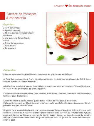 pour 4 personnes:
8 petites tomates
2 belles boules de mozzarella de
bufflonne
Une quinzaine de feuilles de
basilic
Crème de balsamique
Huile d’olive
Sel et poivre
Peler les tomates en les ébouillantant. Les couper en quartiers et les épépiner.
À l'aide d'un couteau à lame fine et bien aiguisée, couper la moitié des tomates en dés de 2 à 3 mm
de côté, comme un tartare. Réserver.
A l'aide d'une mandoline, couper la moitié des tomates restantes en tranches d'1 mm d’épaisseur
et l’autre moitié en tranches de 2 mm. Réserver.
Couper une boule de mozarella en fines lamelles, et l'autre en tartare en faisant des dés de la même
taille que ceux des tomates.
Ciseler finement le basilic, mettre quatre belles feuilles de côté pour la décoration.
Mélanger intimement les dés de tomates et de mozzarella avec le basilic ciselé. Assaisonner de sel,
poivre et d’un peu d’huile d’olive.
Disposer dans un cercle les lamelles de tomates épaisses de façon à tapisser le fond, Recouvrir de
quelques tranches de mozzarella avant de poser une couche de tranches de tomates fines. Ajouter
un peu de tartare de tomates-mozzarella-basilic, tasser, donner un tour de poivre du moulin.
Décorer d'une belle feuille de basilic et ajouter quelques traits ou gouttes de crème de balsamique
selon le goût.
 