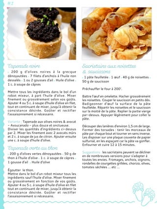 200 g d'olives noires à la grecque
dénoyautées 7 filets d'anchois à l'huile non
dessalés 1 ou 2 gousses d'ail Huile d’olive
1 c. à soupe de câpres
Mettre tous les ingrédients dans le bol d’un
robot mixeur, à part l'huile d‘olive. Mixer
finement ou grossièrement selon vos goûts.
Ajouter 4 ou 5 c. à soupe d’huile d’olive en filet,
tout en continuant de mixer, jusqu’à obtenir la
consistance désirée. Goûter et rectifier
l’assaisonnement si nécessaire.
Variante : Tapenade aux olives noires & avocat
- Avoucanado - plus douce et onctueuse.
Diviser les quantités d’ingrédients ci-dessus
par 2. Mixer les finement avec 2 avocats mûrs
et 2 c. à soupe de jus de citron. Ajouter ensuite
une c. à soupe d’huile d’olive.
200 g d’olives vertes dénoyautées 50 g de
thon à l’huile d’olive 1 c. à soupe de câpres
1 gousse d’ail Huile d’olive
Égoutter le thon.
Mettre dans le bol d’un robot mixeur tous les
ingrédients sauf l’huile d’olive. Mixer finement
ou grossièrement en fonction de vos goûts.
Ajouter 4 ou 5 c. à soupe d’huile d’olive en filet
tout en continuant de mixer, jusqu’à obtenir la
consistance désirée. Goûter et rectifier
l’assaisonnement si nécessaire.
1 pâte feuilletée 1 œuf 40 g de noisettes
50 g de saucisson
Préchauffer le four à 200°.
Battre l’œuf en omelette. Hacher grossièrement
les noisettes. Couper le saucisson en petits dés.
Badigeonner d’œuf la surface de la pâte
feuilletée. Répartir les noisettes et le saucisson
sur la moitié de la pâte. Replier la partie vierge
par-dessus. Appuyer légèrement pour coller la
pâte.
Découper des lanières d’environ 1,5 cm de large.
Former des torsades : tenir les morceaux de
pâte par chaque bout et tourner en sens inverse.
Les disposer sur une plaque couverte de papier
sulfurisé, en les espaçant car la pâte va gonfler.
Enfourner et cuire 12 à 15 minutes.
Suggestions : les sacristains peuvent se décliner
en de nombreuses versions pour s'adapter à
toutes les envies. Fromages, anchois, oignons,
rondelles de courgettes grillées, chorizo, olives,
tomates séchées … etc …
 