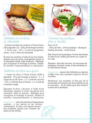 2 boites de filets de sardines à l’huile d’olive
(70 g égoutté x 2) 120 g de fromage à tartiner
1 citron vert 1/2 c. à café de gingembre
moulu 6 ou 7 brins de ciboulette
Écraser les sardines à l’aide d’une fourchette.
Ajouter le jus du citron, le gingembre moulu et
la ciboulette ciselée. Saler et poivrer. Mélanger
puis incorporer le fromage à tartiner. Goûter
et rectifier l’assaisonnement si nécessaire.
1 boite de thon à l’huile d’olive (100 g
égoutté) 75 g de fromage à tartiner 1 c. à
soupe de jus de citron 1 c. à café de curcuma
1/2 c. à café de Ras el hanout 1 c. à café de
coriandre ciselée
Égoutter le thon. L’écraser à l’aide d’une
fourchette. Ajouter le citron, les épices et la
coriandre. Saler et poivrer. Mélanger puis
incorporer le fromage à tartiner. Goûter et
rectifier l’assaisonnement si nécessaire.
Suggestions : varier les poissons (maquereaux,
saumon …) les épices et les herbes
aromatiques. Et pour une version encore
plus originale, ajouter une “lichette” de
pastis ou de whisky.
Pour 4 à 6 :
150 g de feta 1/4 de pastèque Quelques
feuilles de basilic Huile d’olive
Ôter l’écorce de la pastèque. Former des boules
à l’aide d’une cuillère parisienne ou couper la
en cube.
Disposer, dans des verrines, les morceaux de
pastèque, le basilic ciselé, la feta émietteé et
un filet d’huile d’olive.
Suggestions : ajouter des échalotes ou oignons
ciselés ainsi que quelques pignons de pin
torréfiés.
Remplacer, par exemple, la feta par de la
mozzarella ou le basilic par de la menthe ou de
la coriandre … Et du melon peut être utilisé à
la place de la pastèque.
 