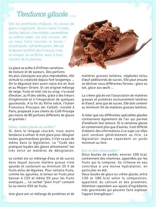 La glace se prête à d'infinies variations
de texture et de saveurs. Des parfums
les plus classiques aux plus improbables, elle
stimule la créativité depuis fort longtemps ...
On la dégustait bien avant notre ère en Asie
et au Moyen-Orient. Et cet originel mélange
de neige, fruits et miel, lait ou sirop, n’a cessé
d’évoluer, au fil des siècles, grâce à des trésors
d’ingéniosité et à l’imagination de quelques
gourmands. A la fin du XVIIe siècle, l’Italien
Francesco Procopio dei Coltelli, installé à
Paris, proposait à ses clients du Café Procope
pas moins de 80 parfums différents de glaces
et granités !
Glace, crème glacée ou sorbet ?
Si, dans le langage courant, nous avons
tendance à utiliser le mot glace pour désigner
toutes gourmandises givrées, il n’en va pas de
même dans la législation. Le “Code des
pratiques loyales des glaces alimentaires” est
très strict en matières de désignation.
Le sorbet est un mélange d’eau et de sucres
dans lequel aucune matière grasse n’est
ajoutée et contenant au minimum 25 % de
fruits et/ou de légumes. Pour certains fruits,
comme les agrumes, la teneur en fruits peut
baisser à 15% et même 5% pour les fruits
exotiques ... Le sorbet “plein fruit” contient
lui au moins 45% de fruits.
Une glace est un mélange de protéines et de
matières grasses laitières, végétales et/ou
d’œuf additionnés de sucres. Elle peut ensuite
se décliner sous différentes formes : glace au
lait, glace aux œufs ...
La crème glacée est l’association de matières
grasses et protéines exclusivement laitières
et d’oeuf, ainsi que de sucres. Elle doit contenir
au minimum 5% de matières grasses laitières.
A noter que ces différentes spécialités glacées
contiennent également de l’air qui permet
d’améliorer leur texture. Et si certaines glaces
en contiennent plus que d’autres, il est difficile
d’obtenir des informations à ce sujet car elles
sont vendues généralement au litre. La
législation impose cependant un poids
minimum au litre.
Est-ce bien raisonnable ?
Deux boules de sorbet, environ 100 kcal,
contiennent des vitamines, apportées par les
fruits qui le compose. Sa richesse en eau
contribue à une bonne hydratation, en
particulier en été.
Deux boules de glace ou crème glacée, entre
130 et 180 kcal selon la composition,
apportent du calcium et des protéines.
Attention cependant aux ajouts d’ingrédients
très gourmands qui peuvent faire exploser
l’apport énergétique !
 