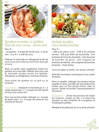 Pour 4 :
12 gambas 1 brique de lait de coco 1 citron
vert 3 ou 4 c. à café de curry
Préparer la marinade en mélangeant le lait de
coco, le jus et le zeste du citron vert ainsi que
le curry.
Dans un sachet, type congélation, mettre les
gambas et la marinade. Malaxer bien pour que
la marinade enrobe toutes les gambas.
Entreposer au réfrigérateur, minimum 2 heures.
Faire griller les gambas sur un grill ou au
barbecue.
Suggestions : remplacer la marinade par 1 c. à
soupe de ketchup, 1 c. à soupe de miel liquide
et le jus d’un citron vert.
Pour une version anisée, mélanger 1 c. à soupe
de pastis avec 2 c. à soupe de crème et une
branche de fenouil.
Pour 4 :
200 g de pâtes crues 250 g de tomates
cerises 150 g de billes de mozzarella Une
trentaine de brins de ciboulette Une douzaine
de branches de persil Une vingtaine de
branches de menthe Une vingtaine de branches
de basilic Huile d’olive
Cuire les pâtes al dente. Les laisser refroidir.
Effeuiller les herbes aromatiques et les ciseler
finement.
Dans un saladier, mélanger les tomates cerises
coupées en deux, les billes de mozzarella et les
herbes avec un filet d’huile d’olive. Saler et
poivrer. Goûter et rectifier l’assaisonnement si
nécessaire.
Suggestions : utiliser des poivrons de toutes
les couleurs, coupés en dés, à la place des
tomates ou des rondelles de courgettes et
d’aubergines grillées.
Remplacer les pâtes par du riz ou de la semoule.
 