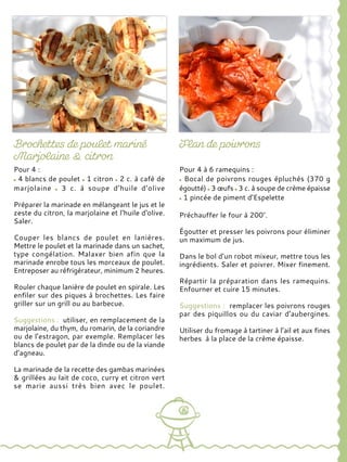 Pour 4 :
4 blancs de poulet 1 citron 2 c. à café de
marjolaine 3 c. à soupe d’huile d’olive
Préparer la marinade en mélangeant le jus et le
zeste du citron, la marjolaine et l‘huile d‘olive.
Saler.
Couper les blancs de poulet en lanières.
Mettre le poulet et la marinade dans un sachet,
type congélation. Malaxer bien afin que la
marinade enrobe tous les morceaux de poulet.
Entreposer au réfrigérateur, minimum 2 heures.
Rouler chaque lanière de poulet en spirale. Les
enfiler sur des piques à brochettes. Les faire
griller sur un grill ou au barbecue.
Suggestions : utiliser, en remplacement de la
marjolaine, du thym, du romarin, de la coriandre
ou de l’estragon, par exemple. Remplacer les
blancs de poulet par de la dinde ou de la viande
d’agneau.
La marinade de la recette des gambas marinées
& grillées au lait de coco, curry et citron vert
se marie aussi très bien avec le poulet.
Pour 4 à 6 ramequins :
Bocal de poivrons rouges épluchés (370 g
égoutté) 3 œufs 3 c. à soupe de crème épaisse
1 pincée de piment d’Espelette
Préchauffer le four à 200°.
Égoutter et presser les poivrons pour éliminer
un maximum de jus.
Dans le bol d’un robot mixeur, mettre tous les
ingrédients. Saler et poivrer. Mixer finement.
Répartir la préparation dans les ramequins.
Enfourner et cuire 15 minutes.
Suggestions : remplacer les poivrons rouges
par des piquillos ou du caviar d’aubergines.
Utiliser du fromage à tartiner à l’ail et aux fines
herbes à la place de la crème épaisse.
 