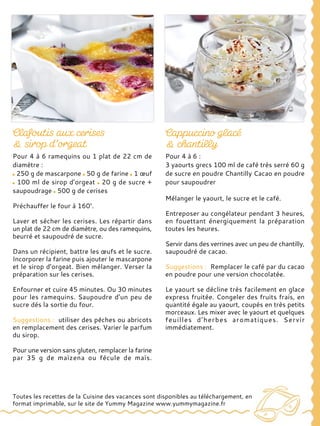 Pour 4 à 6 ramequins ou 1 plat de 22 cm de
diamètre :
250 g de mascarpone 50 g de farine 1 œuf
100 ml de sirop d’orgeat 20 g de sucre +
saupoudrage 500 g de cerises
Préchauffer le four à 160°.
Laver et sécher les cerises. Les répartir dans
un plat de 22 cm de diamètre, ou des ramequins,
beurré et saupoudré de sucre.
Dans un récipient, battre les œufs et le sucre.
Incorporer la farine puis ajouter le mascarpone
et le sirop d’orgeat. Bien mélanger. Verser la
préparation sur les cerises.
Enfourner et cuire 45 minutes. Ou 30 minutes
pour les ramequins. Saupoudre d’un peu de
sucre dés la sortie du four.
Suggestions : utiliser des pêches ou abricots
en remplacement des cerises. Varier le parfum
du sirop.
Pour une version sans gluten, remplacer la farine
par 35 g de maïzena ou fécule de maïs.
Pour 4 à 6 :
3 yaourts grecs 100 ml de café très serré 60 g
de sucre en poudre Chantilly Cacao en poudre
pour saupoudrer
Mélanger le yaourt, le sucre et le café.
Entreposer au congélateur pendant 3 heures,
en fouettant énergiquement la préparation
toutes les heures.
Servir dans des verrines avec un peu de chantilly,
saupoudré de cacao.
Suggestions : Remplacer le café par du cacao
en poudre pour une version chocolatée.
Le yaourt se décline très facilement en glace
express fruitée. Congeler des fruits frais, en
quantité égale au yaourt, coupés en très petits
morceaux. Les mixer avec le yaourt et quelques
feuilles d’herbes aromatiques. Servir
immédiatement.
Toutes les recettes de la Cuisine des vacances sont disponibles au téléchargement, en
format imprimable, sur le site de Yummy Magazine www.yummymagazine.fr
 