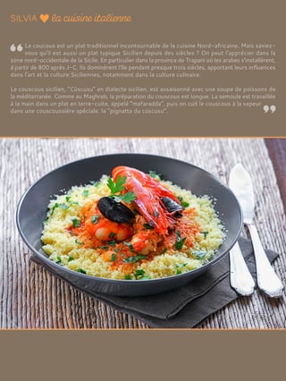 Le coucous est un plat traditionnel incontournable de la cuisine Nord-africaine. Mais saviez-
vous qu'il est aussi un plat typique Sicilien depuis des siècles ? On peut l'apprécier dans la
zone nord-occidentale de la Sicile. En particulier dans la province de Trapani où les arabes s'installèrent,
à partir de 800 après J-C. Ils dominèrent l'île pendant presque trois siècles, apportant leurs influences
dans l'art et la culture Siciliennes, notamment dans la culture culinaire.
Le couscous sicilien, “Cùscusu” en dialecte sicilien, est assaisonné avec une soupe de poissons de
la méditerranée. Comme au Maghreb, la préparation du couscous est longue. La semoule est travaillée
à la main dans un plat en terre-cuite, appelé “mafaradda”, puis on cuit le couscous à la vapeur
dans une couscoussière spéciale, la “pignatta du cùscusu”.
 