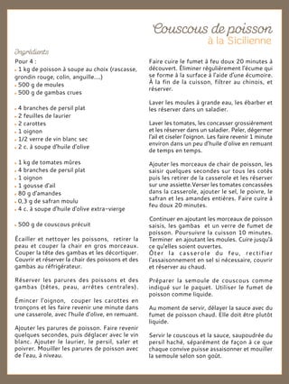 Pour 4 :
1 kg de poisson à soupe au choix (rascasse,
grondin rouge, colin, anguille....)
500 g de moules
500 g de gambas crues
4 branches de persil plat
2 feuilles de laurier
2 carottes
1 oignon
1/2 verre de vin blanc sec
2 c. à soupe d'huile d'olive
1 kg de tomates mûres
4 branches de persil plat
1 oignon
1 gousse d'ail
80 g d'amandes
0,3 g de safran moulu
4 c. à soupe d'huile d'olive extra-vierge
500 g de couscous précuit
Écailler et nettoyer les poissons, retirer la
peau et couper la chair en gros morceaux.
Couper la tête des gambas et les décortiquer.
Couvrir et réserver la chair des poissons et des
gambas au réfrigérateur.
Réserver les parures des poissons et des
gambas (têtes, peau, arrêtes centrales).
Émincer l'oignon, couper les carottes en
tronçons et les faire revenir une minute dans
une casserole, avec l'huile d’olive, en remuant.
Ajouter les parures de poisson. Faire revenir
quelques secondes, puis déglacer avec le vin
blanc. Ajouter le laurier, le persil, saler et
poivrer. Mouiller les parures de poisson avec
de l’eau, à niveau.
Faire cuire le fumet à feu doux 20 minutes à
découvert. Éliminer régulièrement l'écume qui
se forme à la surface à l'aide d'une écumoire.
À la fin de la cuisson, filtrer au chinois, et
réserver.
Laver les moules à grande eau, les ébarber et
les réserver dans un saladier.
Laver les tomates, les concasser grossièrement
et les réserver dans un saladier. Peler, dégermer
l'ail et ciseler l'oignon. Les faire revenir 1 minute
environ dans un peu d’huile d’olive en remuant
de temps en temps.
Ajouter les morceaux de chair de poisson, les
saisir quelques secondes sur tous les cotés
puis les retirer de la casserole et les réserver
sur une assiette.Verser les tomates concassées
dans la casserole, ajouter le sel, le poivre, le
safran et les amandes entières. Faire cuire à
feu doux 20 minutes.
Continuer en ajoutant les morceaux de poisson
saisis, les gambas et un verre de fumet de
poisson. Poursuivre la cuisson 10 minutes.
Terminer en ajoutant les moules. Cuire jusqu'à
ce qu'elles soient ouvertes.
Ôter la casserole du feu, rectifier
l'assaisonnement en sel si nécessaire, couvrir
et réserver au chaud.
Préparer la semoule de couscous comme
indiqué sur le paquet. Utiliser le fumet de
poisson comme liquide.
Au moment de servir, délayer la sauce avec du
fumet de poisson chaud. Elle doit être plutôt
liquide.
Servir le couscous et la sauce, saupoudrée du
persil haché, séparément de façon à ce que
chaque convive puisse assaisonner et mouiller
la semoule selon son goût.
 