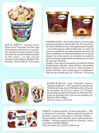 BEN & JERRY’S : Caramel Chew
Chew est le "chouchou" de l'été. Une
crème glacée onctueuse au caramel,
des spirales de sauce caramel et des
morceaux de caramel fondant enrobés
de bon cacao ... Le tout issu du
commerce équitable et labellisé Max
Havelaar. Pot de 500 ml, 5,50 euros
HÄAGEN-DAZS : Secret Sensations, une nouvelle
gamme de desserts glacés pour les fins gourmets.
La Crème Brûlée est une vraie gâterie pour le palais
: une crème glacée crème brûlée avec un cœur de
sauce au caramel et incrustée de petits morceaux de
sucre caramélisé. Le Chocolat Fondant est un exquis
dessert de crème glacée au chocolat incrustée de
petits morceaux de brownies et sublimé par un cœur
de sauce au chocolat.
Häagen-Dazs Secret Sensations est élaboré à base
d’ingrédients naturels: crème fraîche, lait écrémé,
jaunes d'œufs frais et sucre fin. Sans colorant ni
arôme artificiel, sans conservateur ni stabilisant.
Pack de deux petits pots (2 x 100 ml), 3,90 euros
BUONO & BELLO : Ligne "Originale", saveurs
"typiques italiennes", avec l'association de pâte de
Pistache de Sicile, coulis d'Amarena extra, brisures
de pistaches de Sicile en décor ou l'alliance
gourmande de pâte de Noisette du Piémont IGP,
coulis de Gianduja extra, brisures de noisettes du
Piémont IGP en décor.
Pack d' 1 verre, 2,75 euros
CANDIA : La glace mousse ! et nous rend givrés ... Elle
se décline en 3 parfums - Mousse glacée chocolat et
chantilly, sauce au chocolat et amandes effilées -
Mousse glacée café et chantilly, sauce café et amandes
effilées - Mousse glacée vanille et chantilly, sauce
caramel et amandes effilées
Pack de 4 pots (4 x 110ml), 2,60 euros
 