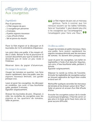 Parer le filet mignon et le découper en 6
tournedos de 3 à 4 centimètres d’épaisseur.
Les saisir dans une poêle, à feu moyen vif,
des 2 côtés. Baisser le feu et poursuivre la
cuisson doucement pour que la viande ne se
dessèche pas et reste un peu rosée à
l’intérieur.
Réserver dans du papier d’aluminium.
Couper les tomates en quartier. Les faire
revenir rapidement, dans une poêle, avec les
oignons nouveaux émincés. Les garder
presque crus.
Laver et parer les courgettes, les découper
en rondelles. Les cuire, à l’eau bouillante
salée, pendant 3 minutes.
Égoutter soigneusement.
Dresser les tournedos de porc. Disposer, à
côté, les rondelles de courgettes avec les
oignons et les quartiers de tomates.
Saler et poivrer.
Pour 6 personnes :
1 filet mignon de porc
1 courgette par personne
2 tomates
4 petits oignons nouveaux
1 peu d’huile d’olive
Sel et poivre du moulin
Couper les tomates en petits morceaux. Dans
une poêle, faire revenir rapidement les
oignons nouveaux émincés avec les morceaux
de tomate. Ils doivent être presque crus.
Laver et parer les courgettes. Les tailler en
tagliatelles à l’aide d’un épluche-légumes.
Les cuire, à l’eau bouillante salée, pendant 1
minute.
Égoutter soigneusement.
Déposer la viande au milieu de l’assiette.
Enrouler les tagliatelles de courgettes autour
en laissant apparaître de façon bien visible
le bord vert vif.
Réchauffer quelques secondes les morceaux
de tomates et les dresser autour de la “fleur”.
Saler et poivrer et arroser d’un filet d’huile
d’olive.
Enrouler les courgettes autour de la viande
ne prend pas longtemps. Il faut les serrer un
peu plus à la base qu’en haut mais cela ne
pose aucune difficulté.
 