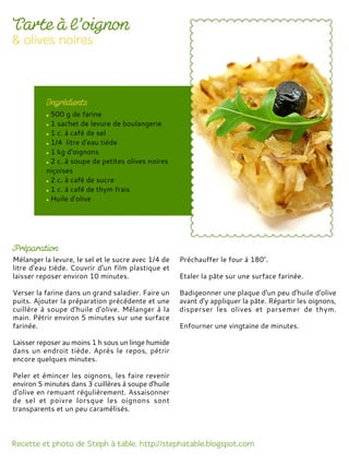 500 g de farine
1 sachet de levure de boulangerie
1 c. à café de sel
1/4 litre d'eau tiède
1 kg d'oignons
2 c. à soupe de petites olives noires
niçoises
2 c. à café de sucre
1 c. à café de thym frais
Huile d'olive
Mélanger la levure, le sel et le sucre avec 1/4 de
litre d'eau tiède. Couvrir d'un film plastique et
laisser reposer environ 10 minutes.
Verser la farine dans un grand saladier. Faire un
puits. Ajouter la préparation précédente et une
cuillère à soupe d'huile d'olive. Mélanger à la
main. Pétrir environ 5 minutes sur une surface
farinée.
Laisser reposer au moins 1 h sous un linge humide
dans un endroit tiède. Après le repos, pétrir
encore quelques minutes.
Peler et émincer les oignons, les faire revenir
environ 5 minutes dans 3 cuillères à soupe d'huile
d'olive en remuant régulièrement. Assaisonner
de sel et poivre lorsque les oignons sont
transparents et un peu caramélisés.
Préchauffer le four à 180°.
Etaler la pâte sur une surface farinée.
Badigeonner une plaque d'un peu d'huile d'olive
avant d'y appliquer la pâte. Répartir les oignons,
disperser les olives et parsemer de thym.
Enfourner une vingtaine de minutes.
 
