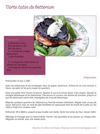 3 betteraves crues
50 g de beurre salé
50 g de sucre
3 c. à soupe de vinaigre
balsamique
1 pâte feuilletée
2 c. à soupe de crème fraîche au
chèvre (ou classique)
1 fromage de chèvre frais type Petit
Billy
Préchauffer le four à 180°.
Saler les betteraves et les envelopper dans du papier aluminium. Enfourner et cuire environ 1
heure. Les peler et les puis couper en quartiers.
Dans une poêle faire fondre le beurre. Ajouter le sucre et laisser dorer à feu moyen. Ajouter le
vinaigre balsamique et les betteraves. Poursuivre la cuisson une dizaine de minutes, jusqu'à ce
que les betteraves soient bien imprégnées de sirop de balsamique.
Déposer quelques quartiers de betterave au fond de moules individuels. Napper avec un peu de
sauce. Recouvrir avec un rond de pâte feuilletée en repoussant bien les bords de la pâte sur les
côtés à l'aide d'un couteau rond.
Enfourner 30 à 40min, jusqu'à ce que la pâte soit dorée. Sortir les tartes du four, laisser tiédir.
Mélanger le fromage avec la crème fraîche. Former des quenelles et les dresser sur chaque tatin.
Déguster en entrée, avec une salade verte.
 