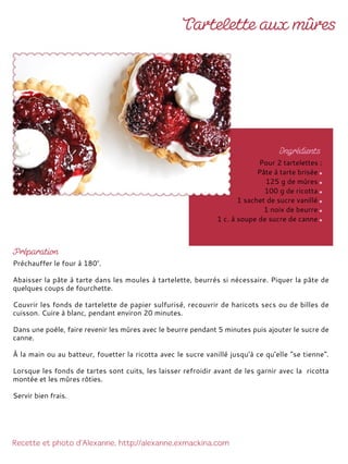 Préchauffer le four à 180°.
Abaisser la pâte à tarte dans les moules à tartelette, beurrés si nécessaire. Piquer la pâte de
quelques coups de fourchette.
Couvrir les fonds de tartelette de papier sulfurisé, recouvrir de haricots secs ou de billes de
cuisson. Cuire à blanc, pendant environ 20 minutes.
Dans une poêle, faire revenir les mûres avec le beurre pendant 5 minutes puis ajouter le sucre de
canne.
À la main ou au batteur, fouetter la ricotta avec le sucre vanillé jusqu'à ce qu'elle "se tienne".
Lorsque les fonds de tartes sont cuits, les laisser refroidir avant de les garnir avec la ricotta
montée et les mûres rôties.
Servir bien frais.
Pour 2 tartelettes :
Pâte à tarte brisée
125 g de mûres
100 g de ricotta
1 sachet de sucre vanillé
1 noix de beurre
1 c. à soupe de sucre de canne
 