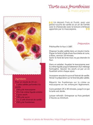 Pour un moule de 24 cm :
1 pâte sablée parfumée à la
vanille
250 g de mascarpone
25 cl de crème liquide entière
2 gros oeufs
150 g de sucre
1 c. à café d'extrait de vanille
250 g de framboises
Préchauffer le four à 180°.
Disposer la pâte sablée dans un moule à tarte.
Piquer le fond à l'aide d'une fourchette et cuire,
à blanc, environ 10 minutes.
Sortir le fond de tarte mais ne pas éteindre le
four.
Dans un saladier, fouetter le mascarpone avec
la crème liquide jusqu'à l'obtention d'un mélange
homogène. Ajouter les oeufs un par un en
fouettant entre chaque ajout.
Incorporer ensuite le sucre et l'extrait de vanille.
Verser la préparation sur le fond de pâte sablée.
Répartir les framboises sur la crème au
mascarpone en les enfonçant légèrement.
Cuire pendant 25 à 30 minutes, jusqu'à ce que
la tarte soit dorée.
Laisser refroidir. Entreposer au frais pendant
2 heures au minimum.
 