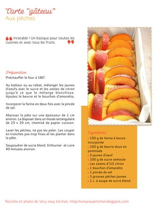 150 g de farine à levure
incorporée
100 g de beurre doux en
pommade
3 jaunes d'oeuf
100 g de sucre semoule
Les zestes d’1/2 citron
1 bouchon d’amaretto
1 pincée de sel
3 grosses pêches jaunes
1 c. à soupe de sucre blond
Préchauffer le four à 180°.
Au batteur ou au robot, mélanger les jaunes
d'oeufs avec le sucre et les zestes de citron
jusqu’à ce que le mélange blanchisse.
Ajoutez le beurre et le bouchon d’amoretto.
Incorporer la farine en deux fois avec la pincée
de sel.
Abaisser la pâte sur une épaisseur de 1 cm
environ. La disposer dans un moule rectangulaire
de 25 x 20 cm, chemisé de papier cuisson.
Laver les pêches, ne pas les peler. Les couper
en tranches pas trop fines et les planter dans
la pâte.
Saupoudrer de sucre blond. Enfourner et cuire
40 minutes environ.
 