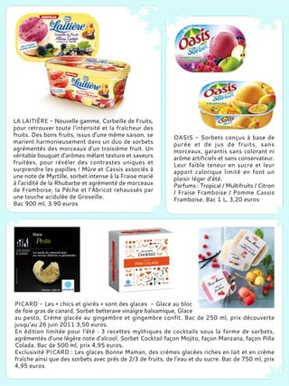LA LAITIÈRE - Nouvelle gamme, Corbeille de Fruits,
pour retrouver toute l’intensité et la fraîcheur des
fruits. Des bons fruits, issus d’une même saison, se
marient harmonieusement dans un duo de sorbets
agrémentés des morceaux d’un troisième fruit. Un
véritable bouquet d’arômes mêlant texture et saveurs
fruitées, pour révéler des contrastes uniques et
surprendre les papilles ! Mûre et Cassis associés à
une note de Myrtille, sorbet intense à la Fraise marié
à l’acidité de la Rhubarbe et agrémenté de morceaux
de Framboise, la Pêche et l’Abricot rehaussés par
une touche acidulée de Groseille.
Bac 900 ml, 3.90 euros
OASIS - Sorbets conçus à base de
purée et de jus de fruits, sans
morceaux, garantis sans colorant ni
arôme artificiels et sans conservateur.
Leur faible teneur en sucre et leur
apport calorique limité en font un
plaisir léger d’été.
Parfums : Tropical / Multifruits / Citron
/ Fraise Framboise / Pomme Cassis
Framboise. Bac 1 L, 3,20 euros
PICARD - Les « chics et givrés » sont des glaces - Glace au bloc
de foie gras de canard, Sorbet betterave vinaigre balsamique, Glace
au pesto, Crème glacée au gingembre et gingembre confit. Bac de 250 ml, prix découverte
jusqu’au 26 juin 2011 3,50 euros.
En édition limitée pour l’été : 3 recettes mythiques de cocktails sous la forme de sorbets,
agrémentés d’une légère note d’alcool. Sorbet Cocktail façon Mojito, façon Manzana, façon Piña
Colada. Bac de 500 ml, prix 4,95 euros.
Exclusivité PICARD : Les glaces Bonne Maman, des crèmes glacées riches en lait et en crème
fraîche ainsi que des sorbets avec près de 2/3 de fruits, de l’eau et du sucre. Bac de 750 ml, prix
4,95 euros
 