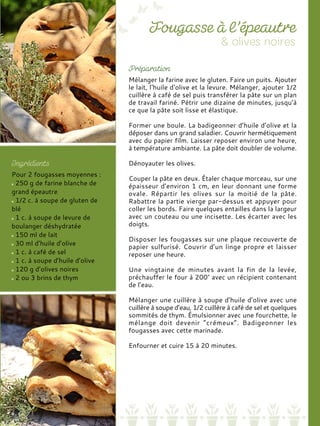 Mélanger la farine avec le gluten. Faire un puits. Ajouter
le lait, l‘huile d‘olive et la levure. Mélanger, ajouter 1/2
cuillère à café de sel puis transférer la pâte sur un plan
de travail fariné. Pétrir une dizaine de minutes, jusqu’à
ce que la pâte soit lisse et élastique.
Former une boule. La badigeonner d’huile d’olive et la
déposer dans un grand saladier. Couvrir hermétiquement
avec du papier film. Laisser reposer environ une heure,
à température ambiante. La pâte doit doubler de volume.
Dénoyauter les olives.
Couper la pâte en deux. Étaler chaque morceau, sur une
épaisseur d’environ 1 cm, en leur donnant une forme
ovale. Répartir les olives sur la moitié de la pâte.
Rabattre la partie vierge par-dessus et appuyer pour
coller les bords. Faire quelques entailles dans la largeur
avec un couteau ou une incisette. Les écarter avec les
doigts.
Disposer les fougasses sur une plaque recouverte de
papier sulfurisé. Couvrir d’un linge propre et laisser
reposer une heure.
Une vingtaine de minutes avant la fin de la levée,
préchauffer le four à 200° avec un récipient contenant
de l’eau.
Mélanger une cuillère à soupe d’huile d’olive avec une
cuillère à soupe d’eau, 1/2 cuillère à café de sel et quelques
sommités de thym. Émulsionner avec une fourchette, le
mélange doit devenir “crémeux”. Badigeonner les
fougasses avec cette marinade.
Enfourner et cuire 15 à 20 minutes.
Pour 2 fougasses moyennes :
250 g de farine blanche de
grand épeautre
1/2 c. à soupe de gluten de
blé
1 c. à soupe de levure de
boulanger déshydratée
150 ml de lait
30 ml d’huile d’olive
1 c. à café de sel
1 c. à soupe d’huile d’olive
120 g d’olives noires
2 ou 3 brins de thym
 