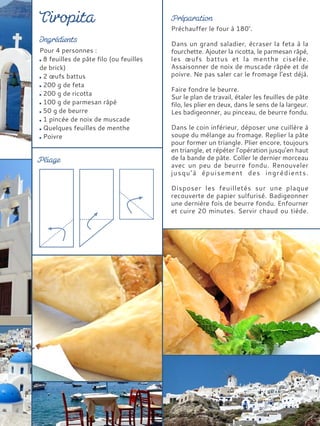 Pour 4 personnes :
8 feuilles de pâte filo (ou feuilles
de brick)
2 œufs battus
200 g de feta
200 g de ricotta
100 g de parmesan râpé
50 g de beurre
1 pincée de noix de muscade
Quelques feuilles de menthe
Poivre
Préchauffer le four à 180°.
Dans un grand saladier, écraser la feta à la
fourchette. Ajouter la ricotta, le parmesan râpé,
les œufs battus et la menthe ciselée.
Assaisonner de noix de muscade râpée et de
poivre. Ne pas saler car le fromage l’est déjà.
Faire fondre le beurre.
Sur le plan de travail, étaler les feuilles de pâte
filo, les plier en deux, dans le sens de la largeur.
Les badigeonner, au pinceau, de beurre fondu.
Dans le coin inférieur, déposer une cuillère à
soupe du mélange au fromage. Replier la pâte
pour former un triangle. Plier encore, toujours
en triangle, et répéter l’opération jusqu’en haut
de la bande de pâte. Coller le dernier morceau
avec un peu de beurre fondu. Renouveler
jusqu’à épuisement des ingrédients.
Disposer les feuilletés sur une plaque
recouverte de papier sulfurisé. Badigeonner
une dernière fois de beurre fondu. Enfourner
et cuire 20 minutes. Servir chaud ou tiède.
 