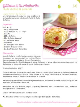 Pour 4 à 6 :
250 g de rhubarbe
100 g de sucre + 3 c. à soupe
2 oeufs
100 g de farine
40 g de farine d'avoine*
1/2 sachet de levure
5 cl de lait
5 c. à soupe d'huile d'olive
1 sachet de sucre vanillé
1 c. à café d'extrait d'amandes
Laver la rhubarbe et peler les tiges avec un économe.
Les couper en tronçons de 2 cm environ. Mettre
dans une passoire placée au dessus d'un saladier.
Saupoudrer avec les 3 cuillerées de de sucre. Mélanger et laisser dégorger pendant au moins 1h.
Au bout de ce temps, récupérer le jus de rhubarbe et réserver.
Préchauffer le four à 185°.
Dans un saladier, fouetter les oeufs avec le sucre restant jusqu'à ce que le mélange devienne
mousseux et blanchisse. Ajouter l'huile d'olive, le lait, le jus de rhubarbe et l'extrait d'amandes.
Mélanger de nouveau. Incorporer les farines et la levure.
Verser la préparation dans un moule légèrement beurré ou chemisé de papier sulfurisé. Répartir les
morceaux de rhubarbe à la surface.
Enfourner 25 à 30 minutes jusqu'à ce que le gâteau soit doré. À la sortie du four, démouler
etsaupoudrer de sucre vanillé.
Laisser refroidir sur une grille avant de servir.
* A défaut de farine d'avoine, remplacer celle ci par de la poudre d'amandes.
 