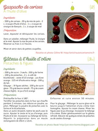 500 g de cerises 20 g de mie de pain 2
c. à soupe d’huile d’olive 1 c. à soupe de
vinaigre de Banyuls 1 c. à soupe de miel
Laver, équeuter et dénoyauter les cerises.
Dans un saladier, mélanger l’huile, le vinaigre
et le miel. Ajouter la mie de pain et les cerises.
Réserver au frais 1 à 2 heures.
Mixer et servir dans de petites coupelles.
200 g de sucre 3 œufs 200 g de farine
100 g de pistaches 2 c. à café de
bicarbonate zeste d'1/2 orange jus d'une
orange 125 ml d'huile extra vierge 100 g
de lait.
Glaçage : 8 figues sèches 100 g de sucre
glace 75 g de beurre ramolli 75 g de cream
cheese (light) le jus d'1/2 orange
Préchauffer le four à 180°.
Torréfier les pistaches dans le four qui chauffe
pendant 3 minutes. Les réduire en poudre, au
pilon. Mélanger la poudre de pistaches avec la
farine et le bicarbonate.
Dans un autre récipient, battre les œufs avec le
sucre. Ajouter le zeste et le jus d'orange, puis
l'huile et le lait. Incorporer au mélange de farine.
Répartir la préparation dans un moule
rectangulaire de 20cm x 12cm.
Enfourner et cuire environ 50 minutes.
Pour le glaçage : Mélanger le sucre glace et le
beurre jusqu'à l’obtention d'une crème bien
homogène. Ajouter le cream cheese. Mixer les
figues avec le jus d'orange. Incorporer le mélange
à la crème. Étaler généreusement sur le gâteau
refroidi. Décorer de quelques éclats de pistaches
ou de zestes d'orange.
 