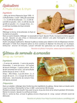 250 g de farine d’épeautre (type 150) 6
cl d’huile d’olive 1 oeuf 100 g de cassonade
1 c. à café de bicarbonate 1 c. à café de
cannelle en poudre 1/2 c. à café de clou de
girofle en poudre 2 c. à soupe d’eau 2 c.
à café bien bombées de thym émietté
Mélanger la farine, le bicarbonate, le thym et
les épices en poudre.
Dans un autre récipient, mélanger la cassonade et l’oeuf. Ajouter l’huile. Incorporer le 2ème appareil
au 1er. Ajouter un peu d’eau si nécessaire pour obtenir une pâte homogène et souple.
Préchauffer le four à 180°C.
Huiler une plaque à pâtisserie. Abaisser la pâte au rouleau pour obtenir à 1/2 cm d’épaisseur environ.
Découper à l’aide d’un emporte-pièce ou d’un couteau et déposer les biscuits sur la plaque.
Enfourner environ 15 minutes. Laisser refroidir les spéculoos sur une grille à pâtisserie.
2 verres de semoule 1 verre de poudre
d'amandes 1 verre de sucre 1/2 sachet
de levure chimique 1 yaourt nature 20 cl
de lait concentré non sucré 1/2 verre d'huile
d'olive douce (1 verre = 15 cl)
Sirop : 40 cl d'eau 1 jus de citron 1 c. à
soupe de sucre 3 c. à soupe de confiture
d'abricots Une branche de romarin frais
(10 épines environ)
Dans un saladier, mélanger dans l'ordre tous les ingrédients du gâteau. Verser dans un moule carré.
Lisser la surface. Préchauffer le four à 180°, cuire environ 30 minutes.
Pendant ce temps: faire bouillir l'eau avec le sucre, le jus de citron et le romarin pendant 10 minutes.
Retirer le romarin. Ajouter la confiture et mixer.
Dès la sortie du four, arroser le gâteau encore chaud avec le sirop. Laisser refroidir avant de
démouler.
 