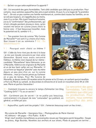 Y ! : Qu'est-ce que cette expérience t'a apporté ?
GV : J'ai rencontré des gens formidables. Tant côté candidats que côté jury ou production. Pour
certains, nous sommes aujourd'hui des amis à part entière. Et puis il y a la magie de "la première
fois"... On est un peu comme une famille maintenant et, comme dans toutes les familles, on ne
se voit pas toujours, on s'appelle plus ou moins,
mais il y a ce lien. Mis à part l'aventure humaine,
j'ai eu la "confirmation" des professionnels, qui
m'ont côtoyée pendant plusieurs mois, qu'en
voulant me lancer en cuisine j’avais choisi la
bonne voie : il faut beaucoup travailler, mais
le potentiel est là, semble-t-il ...
Y ! : Ton premier livre de cuisine "Ma Cuisine
de Marseille"* est sorti il y a moins d'un mois.
Que trouve-t-on au sommaire ? GV : Du
SOLEIIIIILLLL!!!!!
Y ! : Pourquoi avoir choisi ce thème ?
GV : L'idée du livre n'est pas de moi à la base
: je me suis laissée convaincre par mon amie
Geneviève. Quand nous avons rencontré
l'éditeur, le thème s'est imposé de lui-même :
candidate "Marseillaise" dans l'émission, je vis
à Marseille, l'éditrice est originaire de Marseille
et un de leur best-seller est sur Marseille ! Il
y a un livre sur lequel je "planche" avec ma mère
depuis un peu plus d'un an, sur la cuisine
béninoise... mais je n'aurais jamais pu l'achever
en si peu de temps. Pour Ma Cuisine de
Marseille, je devais rendre 29 recettes entre fin janvier et le 15 mars, en sachant que je travaillais
à Paris du Mardi au samedi. Je descendais le dimanche et le lundi on travaillait entre 9h et 15h
avec Marie et parfois Geneviève !
Y ! : Comment trouves tu encore le temps d'alimenter ton blog
"Cooking Girl's" ? Tu as un secret ?
GV : Carrément pas de secret ! Je ne publie pas beaucoup,
contrairement à la plupart de mes "camarades" qui publient, en
général, un billet par jour.
Y ! : Aujourd’hui, quels sont tes projets ? GV : J'aimerais beaucoup avoir un lieu à moi...
Ma cuisine de Marseille - Georgiana Viou - Photographies de Marie Viennot
HC éditions - 64 pages - Prix Public : 9,90 ¤
Vingt-neuf recettes marseillaises ou provençales revues par Georgiana parmi lesquelles : Soupe
au pistou, Aïgo Boulido, Navettes aux anchois et aux olives, Pieds et paquets en terrine ...
 